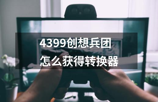 4399创想兵团怎么获得转换器-第1张-游戏资讯-智辉网络