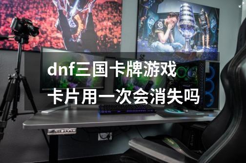 dnf三国卡牌游戏卡片用一次会消失吗-第1张-游戏资讯-智辉网络