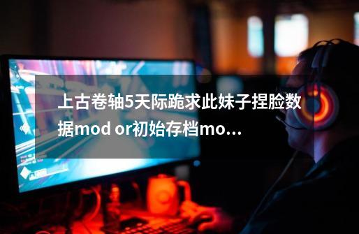 上古卷轴5天际跪求此妹子捏脸数据+mod or初始存档+mod-第1张-游戏资讯-智辉网络