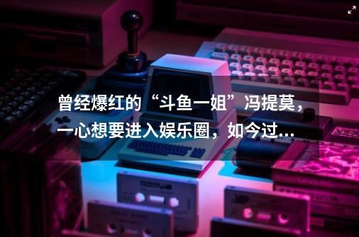 曾经爆红的“斗鱼一姐”冯提莫，一心想要进入娱乐圈，如今过得怎么样了-第1张-游戏资讯-智辉网络