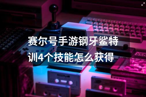 赛尔号手游钢牙鲨特训4个技能怎么获得-第1张-游戏资讯-智辉网络