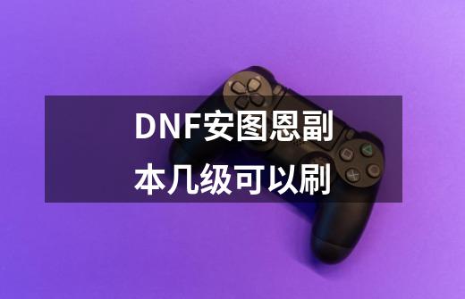 DNF安图恩副本几级可以刷-第1张-游戏资讯-智辉网络