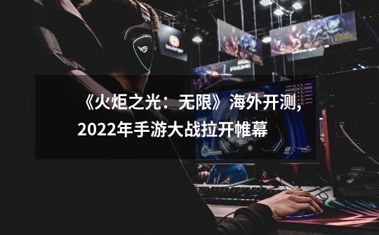 《火炬之光：无限》海外开测,2022年手游大战拉开帷幕-第1张-游戏资讯-智辉网络