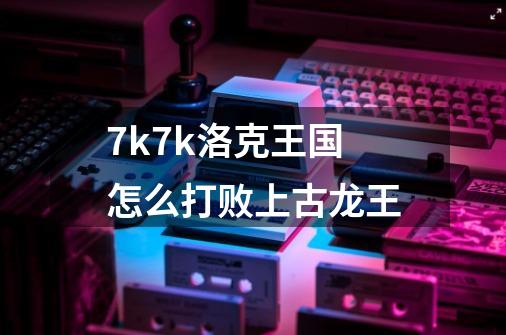 7k7k洛克王国怎么打败上古龙王-第1张-游戏资讯-智辉网络