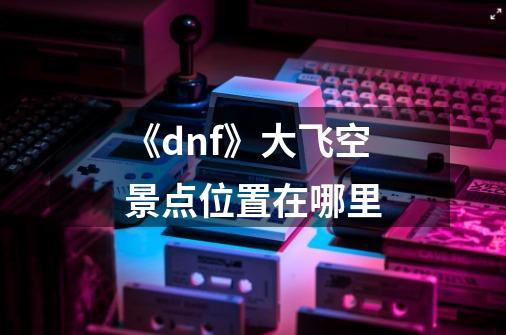 《dnf》大飞空景点位置在哪里-第1张-游戏资讯-智辉网络