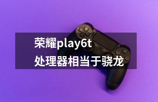 荣耀play6t处理器相当于骁龙-第1张-游戏资讯-智辉网络