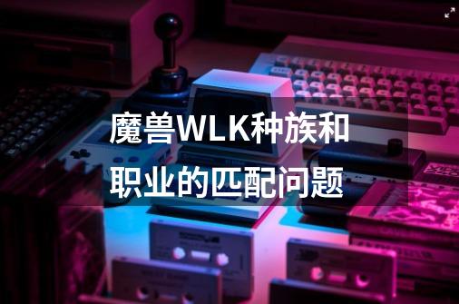 魔兽WLK种族和职业的匹配问题-第1张-游戏资讯-智辉网络