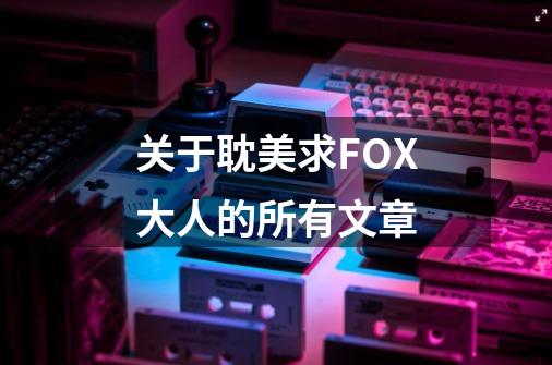 关于耽美求FOX大人的所有文章-第1张-游戏资讯-智辉网络