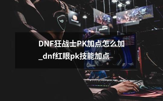 DNF狂战士PK加点怎么加?_dnf红眼pk技能加点-第1张-游戏资讯-智辉网络