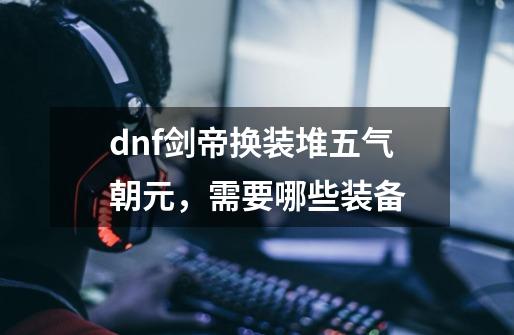 dnf剑帝换装堆五气朝元，需要哪些装备-第1张-游戏资讯-智辉网络