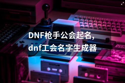 DNF枪手公会起名,dnf工会名字生成器-第1张-游戏资讯-智辉网络