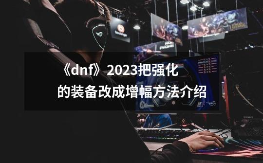 《dnf》2023把强化的装备改成增幅方法介绍-第1张-游戏资讯-智辉网络