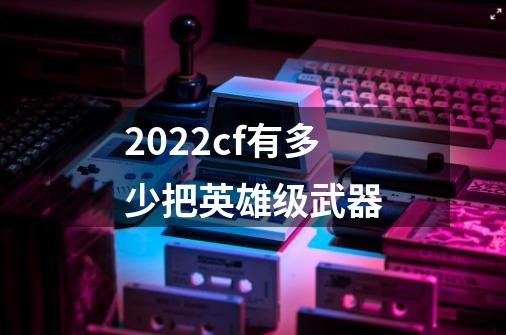 2022cf有多少把英雄级武器-第1张-游戏资讯-智辉网络