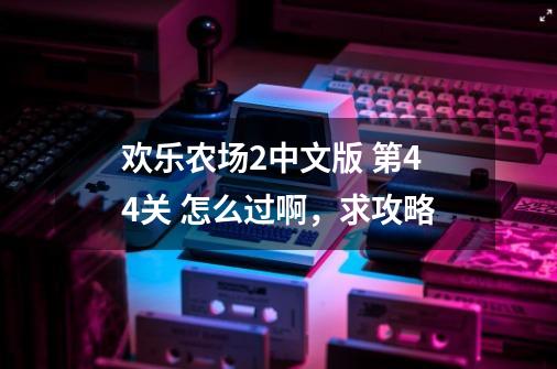 欢乐农场2中文版 第44关 怎么过啊，求攻略-第1张-游戏资讯-智辉网络