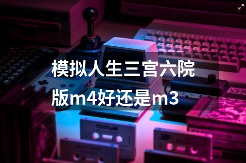 模拟人生三宫六院版m4好还是m3-第1张-游戏资讯-智辉网络