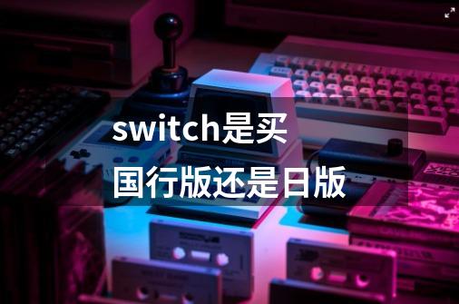 switch是买国行版还是日版-第1张-游戏资讯-智辉网络