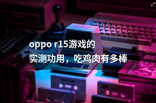 oppo r15游戏的实测功用，吃鸡肉有多棒-第1张-游戏资讯-智辉网络