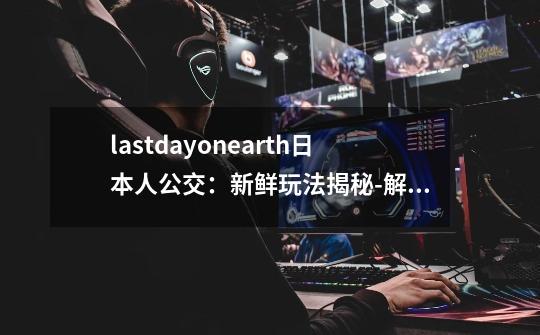 lastdayonearth日本人公交：新鲜玩法揭秘-解锁Last Day on Earth日本人公交新玩法！-第1张-游戏资讯-智辉网络