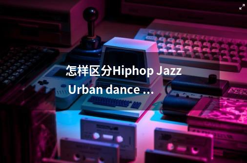 怎样区分Hiphop Jazz Urban dance 这几个舞种-第1张-游戏资讯-智辉网络