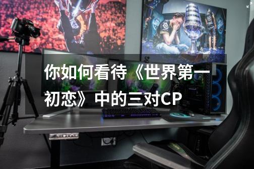 你如何看待《世界第一初恋》中的三对CP-第1张-游戏资讯-智辉网络