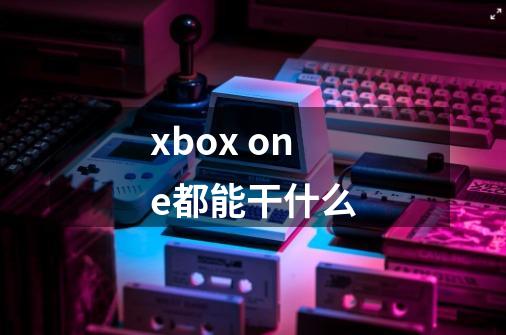 xbox one都能干什么-第1张-游戏资讯-智辉网络