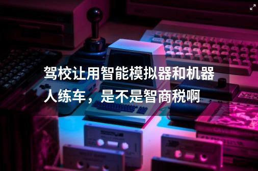 驾校让用智能模拟器和机器人练车，是不是智商税啊-第1张-游戏资讯-智辉网络