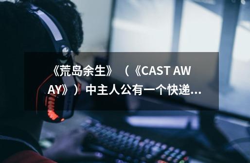 《荒岛余生》（《CAST AWAY》）中主人公有一个快递邮包一直没有打开,那个邮包代表什么特殊含义-第1张-游戏资讯-智辉网络