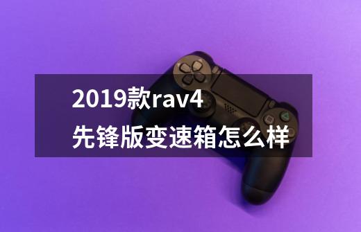 2019款rav4先锋版变速箱怎么样-第1张-游戏资讯-智辉网络