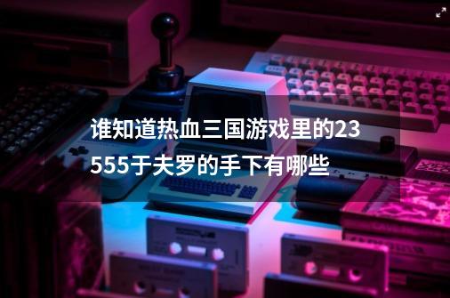 谁知道热血三国游戏里的235.55于夫罗的手下有哪些-第1张-游戏资讯-智辉网络