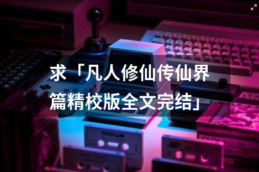 求「凡人修仙传仙界篇精校版全文完结」-第1张-游戏资讯-智辉网络