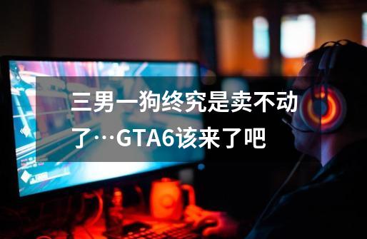 三男一狗终究是卖不动了…GTA6该来了吧-第1张-游戏资讯-智辉网络