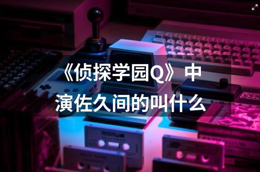 《侦探学园Q》中演佐久间的叫什么-第1张-游戏资讯-智辉网络