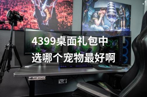 4399桌面礼包中选哪个宠物最好啊-第1张-游戏资讯-智辉网络