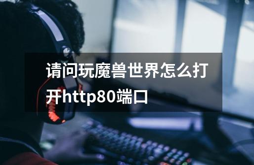 请问玩魔兽世界怎么打开http80端口-第1张-游戏资讯-智辉网络