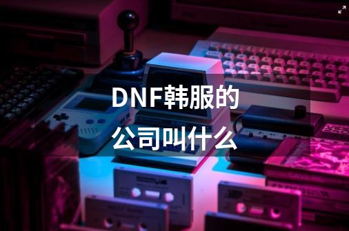 DNF韩服的公司叫什么-第1张-游戏资讯-智辉网络