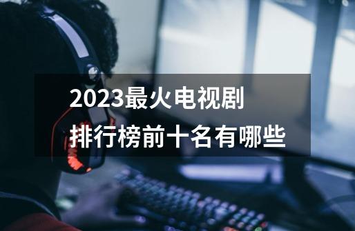 2023最火电视剧排行榜前十名有哪些-第1张-游戏资讯-智辉网络