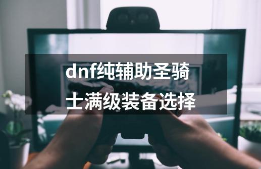 dnf纯辅助圣骑士满级装备选择-第1张-游戏资讯-智辉网络