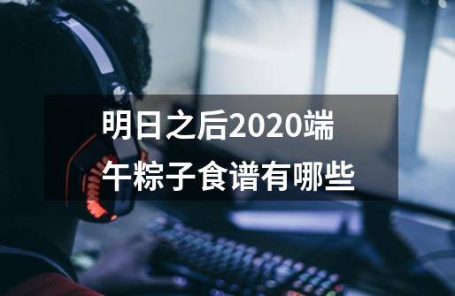 明日之后2020端午粽子食谱有哪些-第1张-游戏资讯-智辉网络