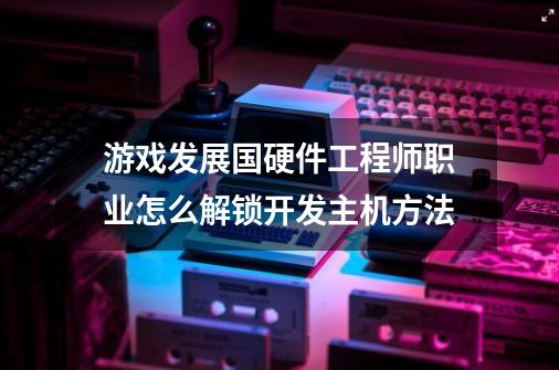 游戏发展国硬件工程师职业怎么解锁开发主机方法-第1张-游戏资讯-智辉网络