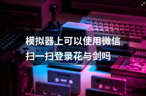 模拟器上可以使用微信扫一扫登录花与剑吗-第1张-游戏资讯-智辉网络