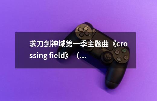 求刀剑神域第一季主题曲《crossing field》（中文版）的歌词，就是祈翻唱的，不是LiSa-第1张-游戏资讯-智辉网络