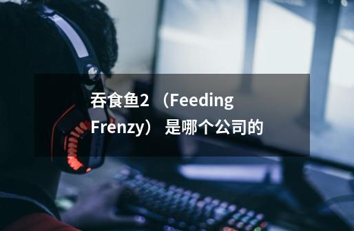 吞食鱼2 （Feeding Frenzy） 是哪个公司的-第1张-游戏资讯-智辉网络