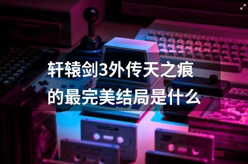 轩辕剑3外传天之痕的最完美结局是什么-第1张-游戏资讯-智辉网络