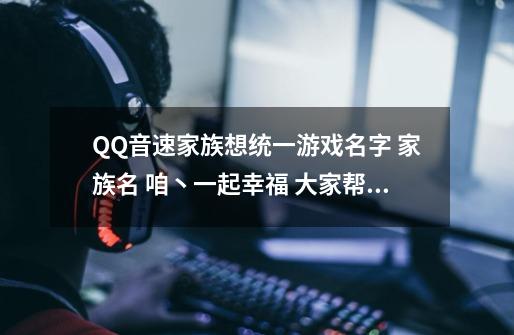 QQ音速家族想统一游戏名字 家族名 咱丶一起幸福 大家帮忙想想 急！急！急！急！急!急!急!急!-第1张-游戏资讯-智辉网络