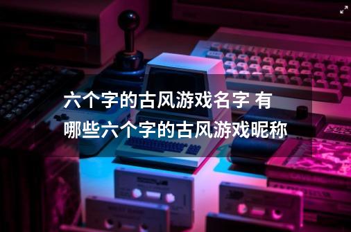 六个字的古风游戏名字 有哪些六个字的古风游戏昵称-第1张-游戏资讯-智辉网络