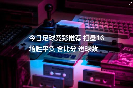 今日足球竞彩推荐 扫盘16场胜平负 含比分 进球数-第1张-游戏资讯-智辉网络