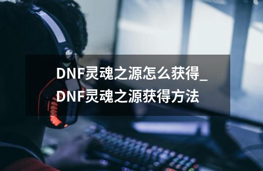 DNF灵魂之源怎么获得_DNF灵魂之源获得方法-第1张-游戏资讯-智辉网络