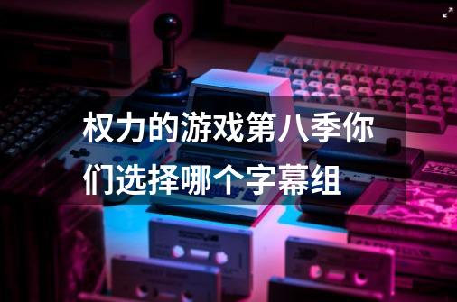 权力的游戏第八季你们选择哪个字幕组-第1张-游戏资讯-智辉网络