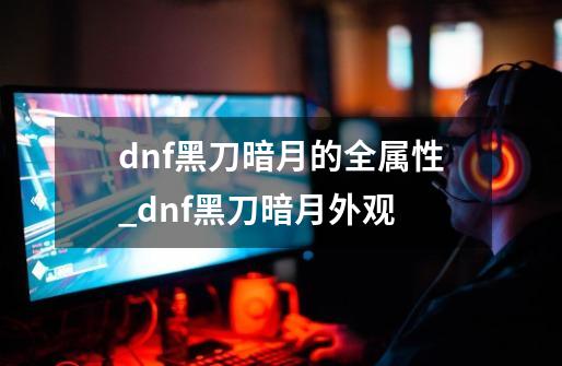 dnf黑刀暗月的全属性_dnf黑刀暗月外观-第1张-游戏资讯-智辉网络