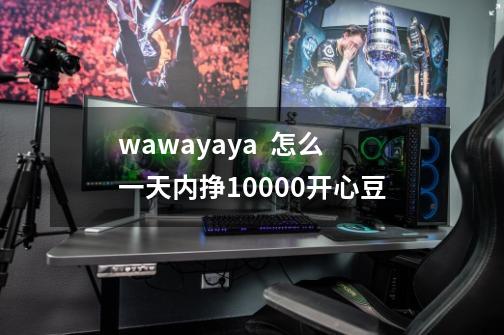 wawayaya  怎么一天内挣10000开心豆-第1张-游戏资讯-智辉网络